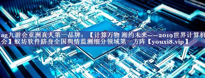 【计算万物 湘约未来——2019世界计算机大会】蚁坊软件跻身全国舆情监测细分领域第一方阵