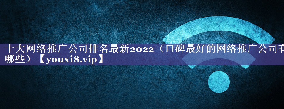 十大网络推广公司排名最新2022（口碑最好的网络推广公司有哪些）