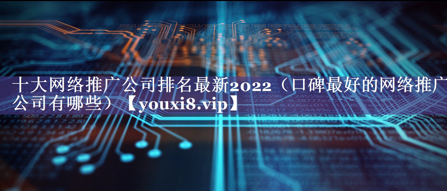 十大网络推广公司排名最新2022（口碑最好的网络推广公司有哪些）