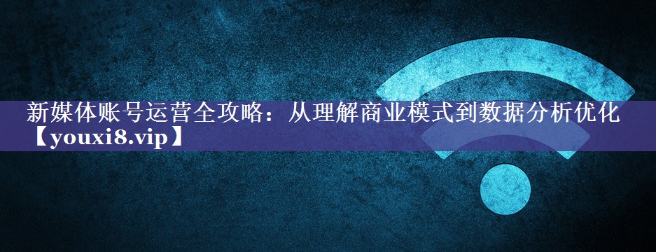 新媒体账号运营全攻略：从理解商业模式到数据分析优化