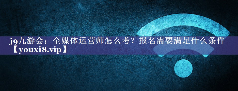 全媒体运营师怎么考？报名需要满足什么条件