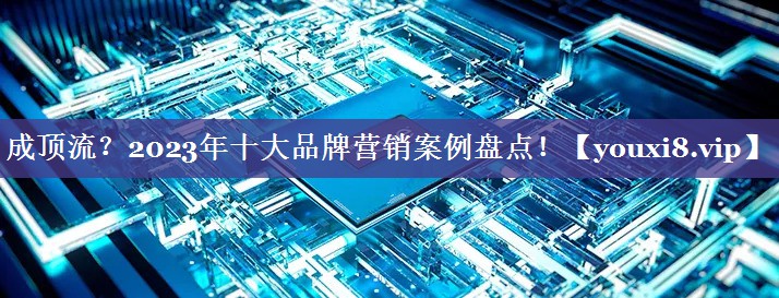 成顶流？2023年十大品牌营销案例盘点！