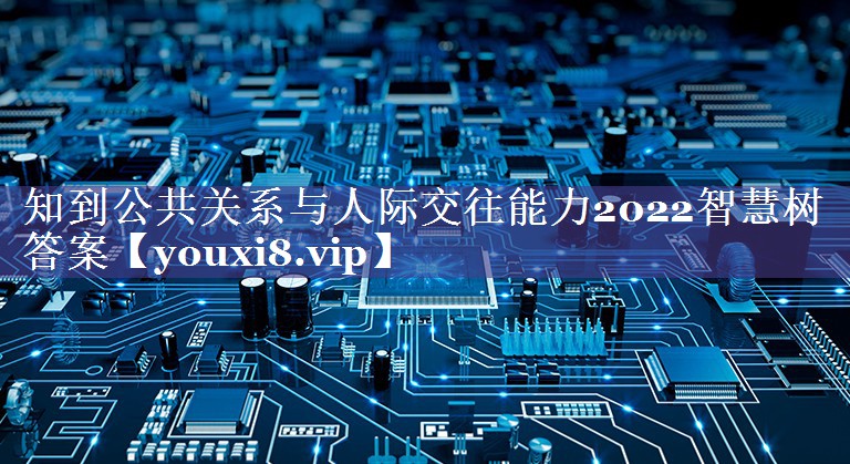 知到公共关系与人际交往能力2022智慧树答案