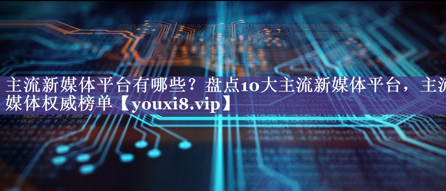 主流新媒体平台有哪些？盘点10大主流新媒体平台，主流媒体权威榜单