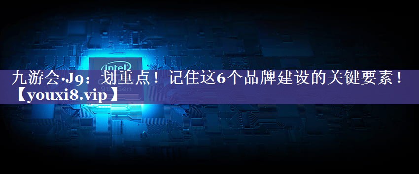 划重点！记住这6个品牌建设的关键要素！