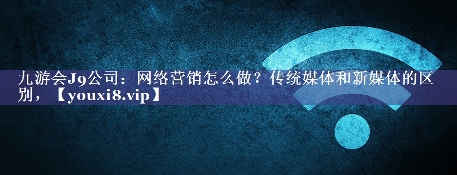 网络营销怎么做？传统媒体和新媒体的区别，