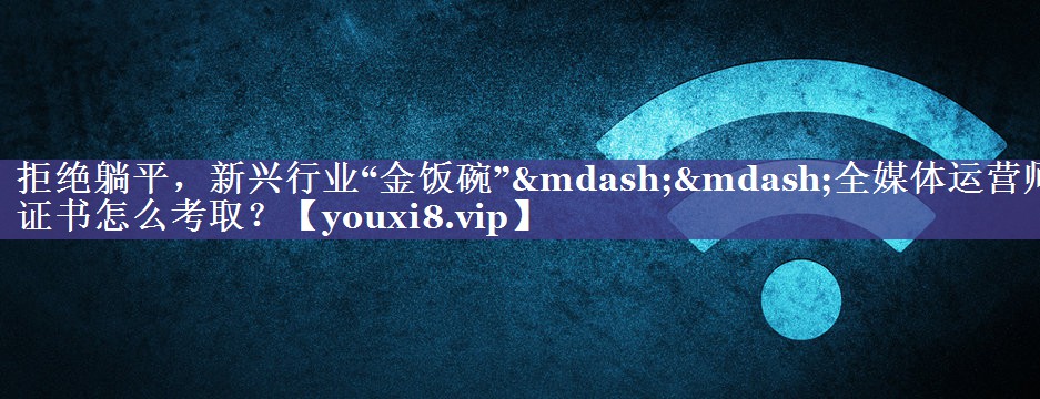 拒绝躺平，新兴行业“金饭碗”——全媒体运营师证书怎么考取？