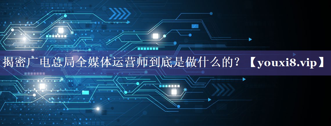 揭密广电总局全媒体运营师到底是做什么的？