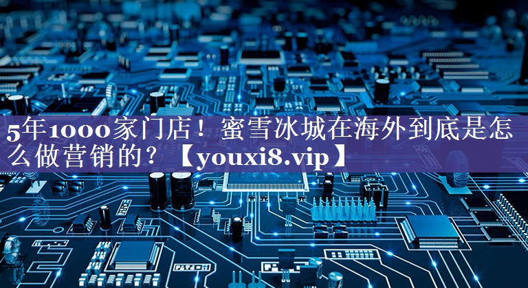 5年1000家门店！蜜雪冰城在海外到底是怎么做营销的？